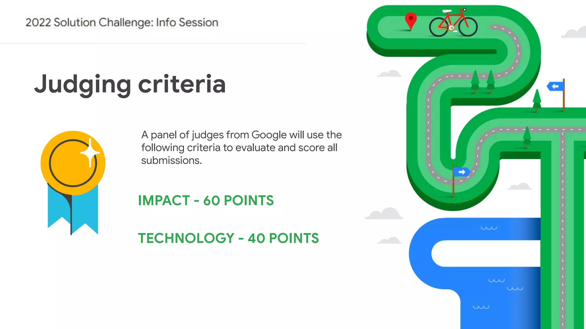 Judging criteria
A panel of judges from Google will use the
following criteria to evaluate and score all
submissions.
IMPACT - 60 POINTS
TECHNOLOGY - 40 POINTS
 