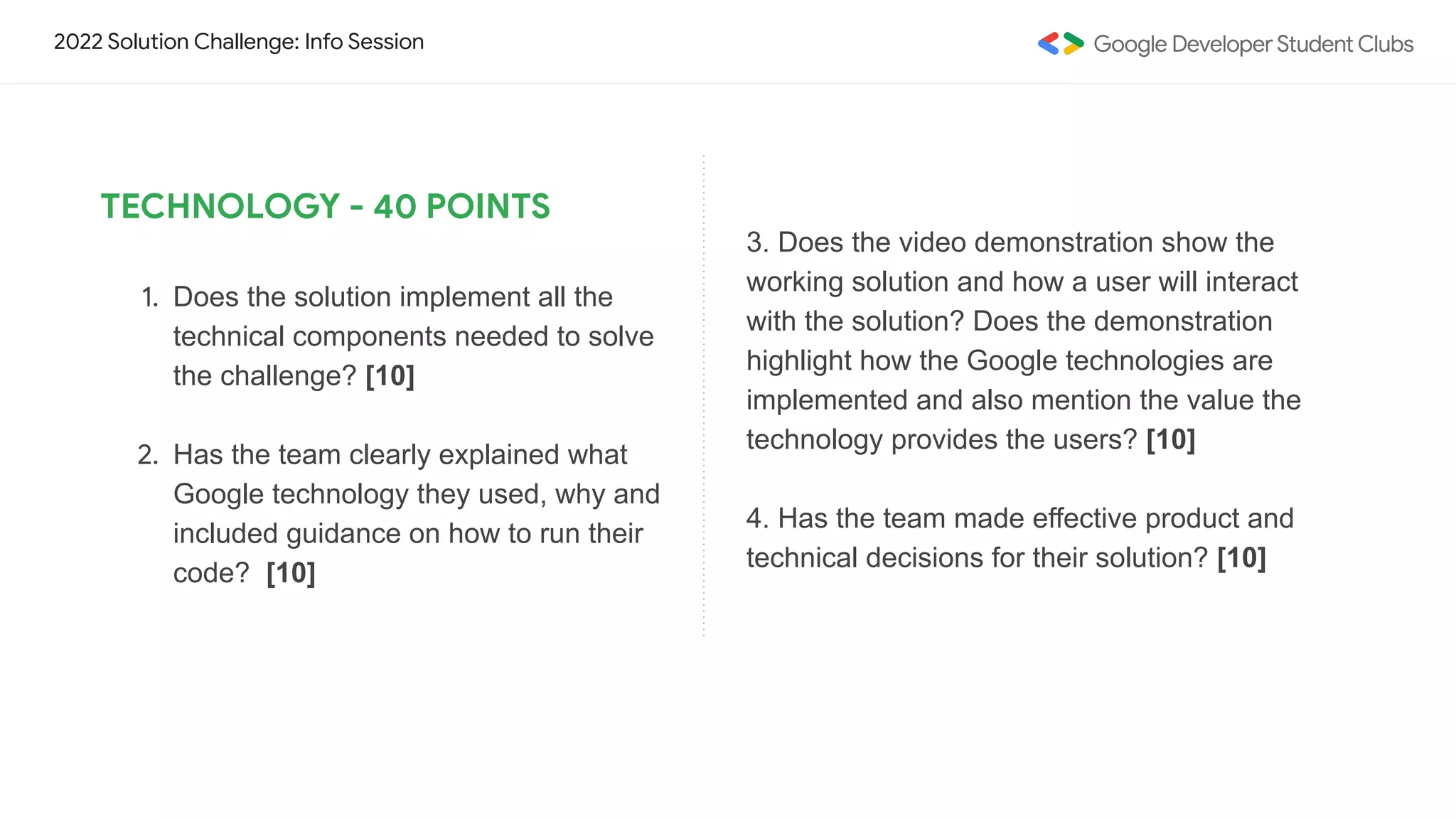 2022 Solution Challenge: Info Session
TECHNOLOGY - 40 POINTS
1. Does the solution implement all the
technical components needed to solve
the challenge? [10]
2. Has the team clearly explained what
Google technology they used, why and
included guidance on how to run their
code? [10]
3. Does the video demonstration show the
working solution and how a user will interact
with the solution? Does the demonstration
highlight how the Google technologies are
implemented and also mention the value the
technology provides the users? [10]
4. Has the team made effective product and
technical decisions for their solution? [10]
 