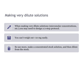 Making very dilute solutions
When making very dilute solutions (micromolar concentrations,
etc.) you may need to design a 2-step protocol.
You can’t weigh out <10 mg easily.
So use more, make a concentrated stock solution, and then dilute
from the stock.
 