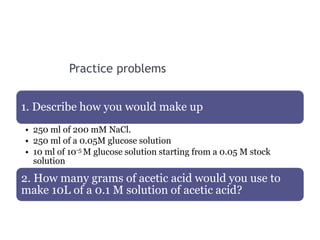 Practice problems
1. Describe how you would make up
• 250 ml of 200 mM NaCl.
• 250 ml of a 0.05M glucose solution
• 10 ml of 10-5 M glucose solution starting from a 0.05 M stock
solution
2. How many grams of acetic acid would you use to
make 10L of a 0.1 M solution of acetic acid?
 