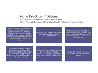 More Practice Problems
For hints and answers to these problems go to:
http://facweb.furman.edu/~apollard/bio22/solution_problems.htm
Outline how you would prepare
250 ml of a 500 mM solution of
potassium chloride. For this
problem only, and not for those
that follow, give complete details of
what glassware you would use, and
the mechanics of making the
solution.
How would you prepare 100 ml of a
5 µM solution of ammonium
nitrate (NH4NO3)?
Pete Paladin measures out 30 ml of
1M sucrose solution, and then adds
water to make a total volume of one
liter. What is the molarity of the
final solution?
Outline how you would prepare 1
liter of 10% lactic acid, from a
bottle you would probably find in
the laboratory supply cabinet.
What extra step should you take as
a safety precaution?
Outline how you would prepare one
liter of a solution of 5 ppm
nickel. The chemical available to
you is nickel chloride (NiCl2·6H20).
What is the molarity of nickel in
the 5 ppm solution prepared
above?
 