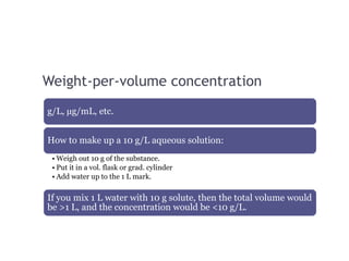 Weight-per-volume concentration
g/L, µg/mL, etc.
How to make up a 10 g/L aqueous solution:
• Weigh out 10 g of the substance.
• Put it in a vol. flask or grad. cylinder
• Add water up to the 1 L mark.
If you mix 1 L water with 10 g solute, then the total volume would
be >1 L, and the concentration would be <10 g/L.
 