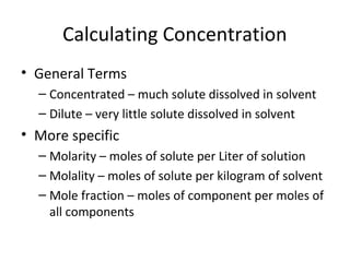 Calculating Concentration
• General Terms
– Concentrated – much solute dissolved in solvent
– Dilute – very little solute dissolved in solvent
• More specific
– Molarity – moles of solute per Liter of solution
– Molality – moles of solute per kilogram of solvent
– Mole fraction – moles of component per moles of
all components
 