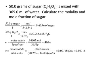 • 50.0 grams of sugar (C12H22O11) is mixed with
365.0 mL of water. Calculate the molality and
mole fraction of sugar.
00716.0007158787.0
)14605.255.20(
14605.
400.
365.
14605.
255.20
02.18
1
1
365
14605.
34.342
1
1
0.50
2
2
≈=
+
==
===
=
=
moles
moles
molestotal
solutemoles
x
m
kg
mol
solventkg
solutemoles
m
OHmol
g
mol
x
OHg
sugarmol
g
mol
x
sugarg
 