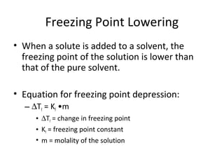 Freezing Point Lowering
• When a solute is added to a solvent, the
freezing point of the solution is lower than
that of the pure solvent.
• Equation for freezing point depression:
– ∆Tf = Kf •m
• ∆Tf = change in freezing point
• Kf = freezing point constant
• m = molality of the solution
 