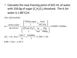 • Calculate the new freezing point of 655 mL of water
with 150.0g of sugar (C12H22O11) dissolved. The Kf for
water is 1.86°C/m
C
m
x
m
C
mKT
m
g
Kg
x
mL
g
x
OHmL
g
mol
x
sugarg
solventkg
solutemoles
m
molalityfindfirst
ff


24.124.100.0
24.1244.1
1
6689.086.1
669.06689.0
1000
1
1
1
1
655
34.342
1
1
0.150
2
−=−
≈==•=∆
≈=












==
 