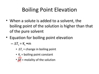 Boiling Point Elevation
• When a solute is added to a solvent, the
boiling point of the solution is higher than that
of the pure solvent
• Equation for boiling point elevation
– ∆Tb = Kb •m
• ∆Tb = change in boiling point
• Kb = boiling point constant
• M = molality of the solution
 