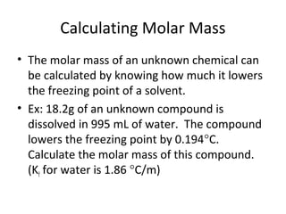 Calculating Molar Mass
• The molar mass of an unknown chemical can
be calculated by knowing how much it lowers
the freezing point of a solvent.
• Ex: 18.2g of an unknown compound is
dissolved in 995 mL of water. The compound
lowers the freezing point by 0.194°C.
Calculate the molar mass of this compound.
(Kf for water is 1.86 °C/m)
 