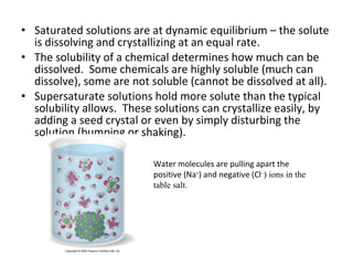 • Saturated solutions are at dynamic equilibrium – the solute
is dissolving and crystallizing at an equal rate.
• The solubility of a chemical determines how much can be
dissolved. Some chemicals are highly soluble (much can
dissolve), some are not soluble (cannot be dissolved at all).
• Supersaturate solutions hold more solute than the typical
solubility allows. These solutions can crystallize easily, by
adding a seed crystal or even by simply disturbing the
solution (bumping or shaking).
Water molecules are pulling apart the
positive (Na+
) and negative (Cl–
) ions in the
table salt.
 
