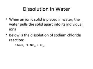 Dissolution in Water
• When an ionic solid is placed in water, the
water pulls the solid apart into its individual
ions
• Below is the dissolution of sodium chloride
reaction:
• NaCl(s)  Na+
(aq) + Cl-
(aq)
 