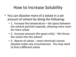 How to Increase Solubility
• You can dissolve more of a solute in a set
amount of solvent by doing the following:
– 1. increase the temperature – the space between
the solvent particles expands, allowing more room
for more solute
– 2. Increase pressure (for gases only) – this forces
the solute into the solvent
– 3. Nature of solute – some chemicals cannot
dissolve under any circumstances. You may need
to find a different solute
 