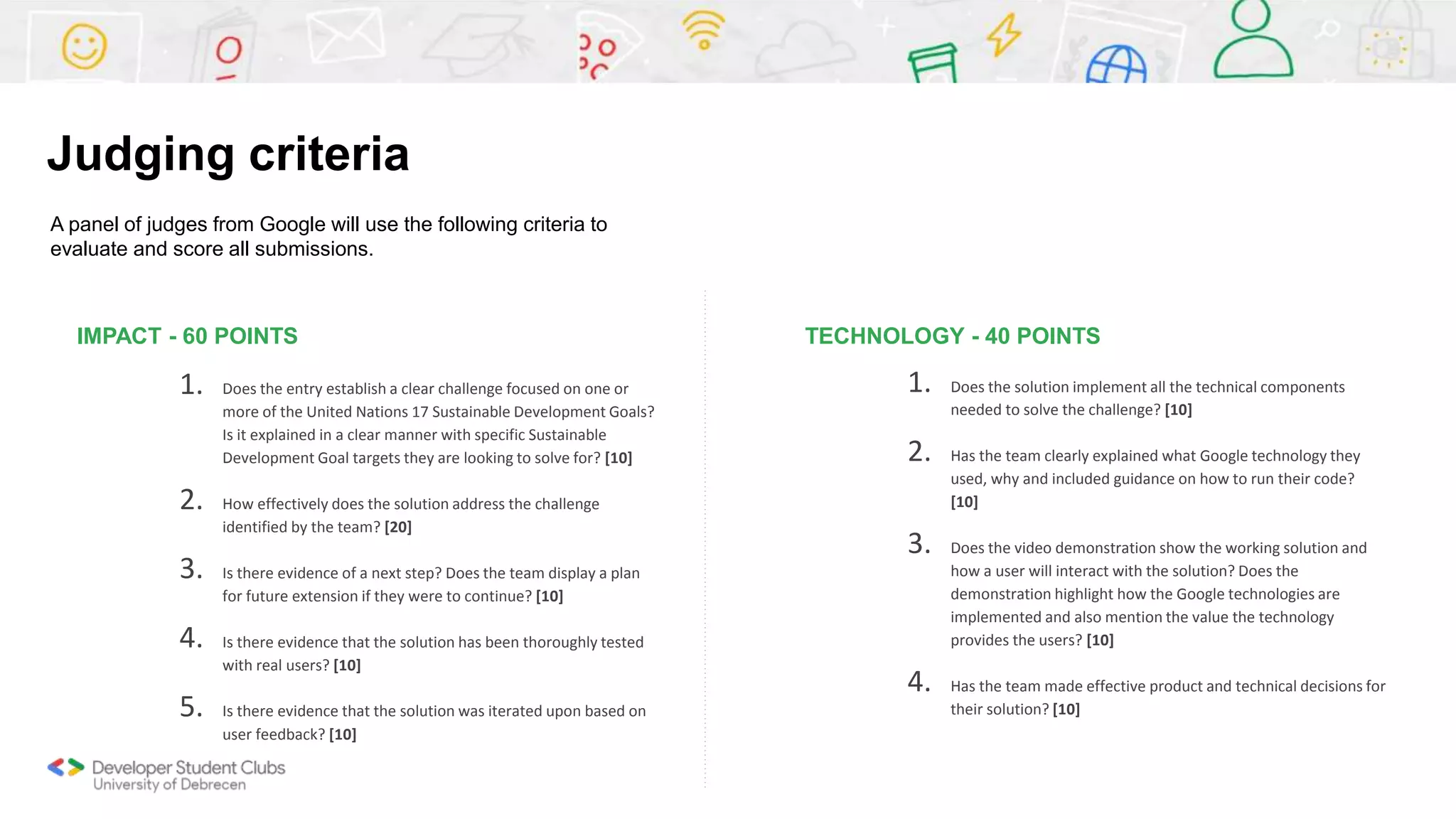 IMPACT - 60 POINTS
1. Does the entry establish a clear challenge focused on one or
more of the United Nations 17 Sustainable Development Goals?
Is it explained in a clear manner with specific Sustainable
Development Goal targets they are looking to solve for? [10]
2. How effectively does the solution address the challenge
identified by the team? [20]
3. Is there evidence of a next step? Does the team display a plan
for future extension if they were to continue? [10]
4. Is there evidence that the solution has been thoroughly tested
with real users? [10]
5. Is there evidence that the solution was iterated upon based on
user feedback? [10]
TECHNOLOGY - 40 POINTS
1. Does the solution implement all the technical components
needed to solve the challenge? [10]
2. Has the team clearly explained what Google technology they
used, why and included guidance on how to run their code?
[10]
3. Does the video demonstration show the working solution and
how a user will interact with the solution? Does the
demonstration highlight how the Google technologies are
implemented and also mention the value the technology
provides the users? [10]
4. Has the team made effective product and technical decisions for
their solution? [10]
A panel of judges from Google will use the following criteria to
evaluate and score all submissions.
Judging criteria
 