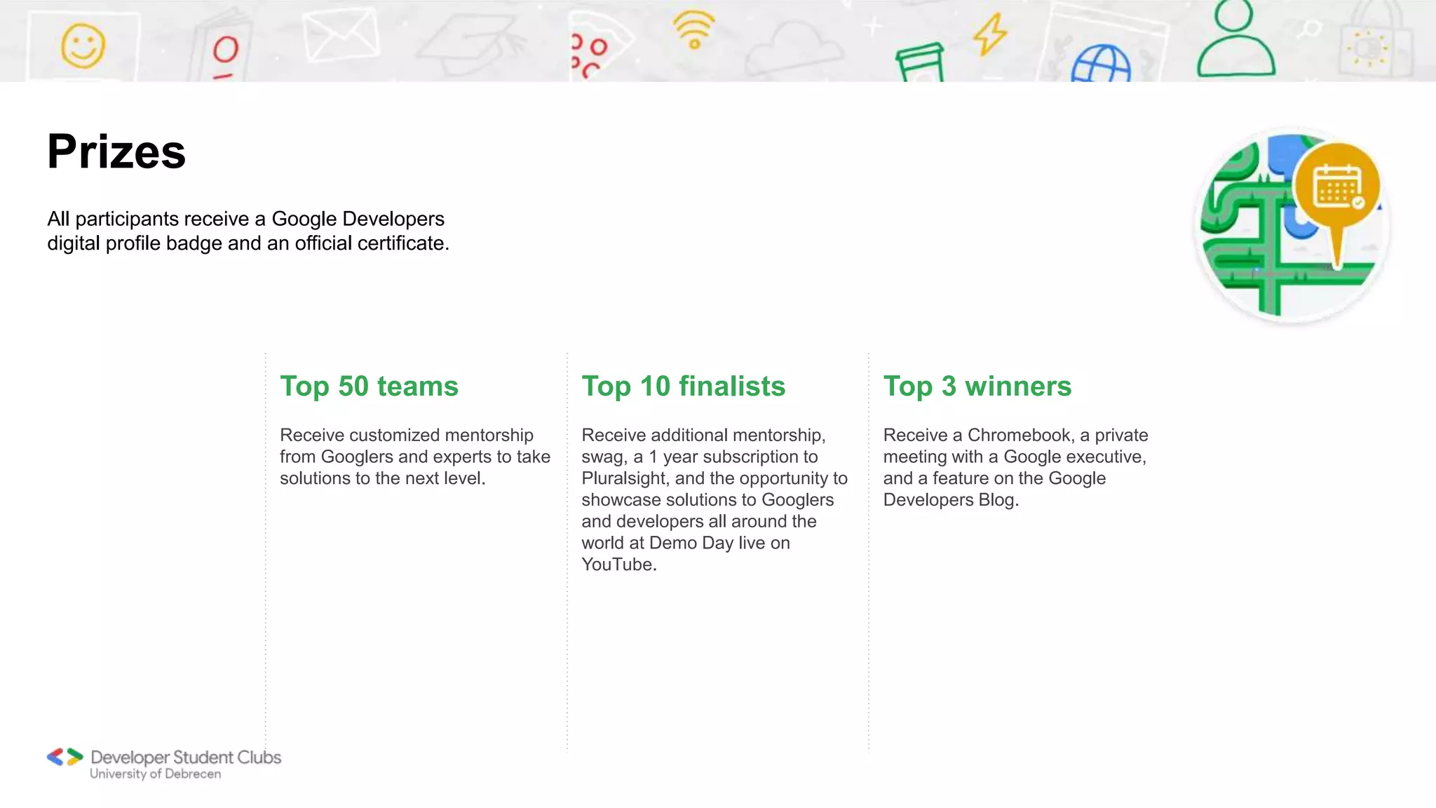 Top 50 teams
Receive customized mentorship
from Googlers and experts to take
solutions to the next level.
Top 10 finalists
Receive additional mentorship,
swag, a 1 year subscription to
Pluralsight, and the opportunity to
showcase solutions to Googlers
and developers all around the
world at Demo Day live on
YouTube.
Top 3 winners
Receive a Chromebook, a private
meeting with a Google executive,
and a feature on the Google
Developers Blog.
All participants receive a Google Developers
digital profile badge and an official certificate.
Prizes
 