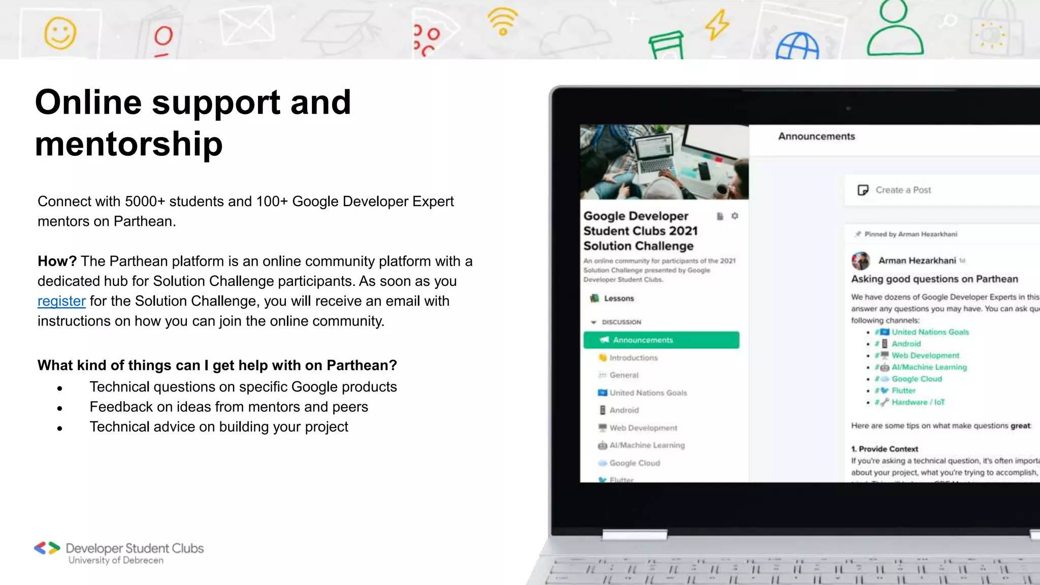 Connect with 5000+ students and 100+ Google Developer Expert
mentors on Parthean.
How? The Parthean platform is an online community platform with a
dedicated hub for Solution Challenge participants. As soon as you
register for the Solution Challenge, you will receive an email with
instructions on how you can join the online community.
What kind of things can I get help with on Parthean?
● Technical questions on specific Google products
● Feedback on ideas from mentors and peers
● Technical advice on building your project
Online support and
mentorship
 