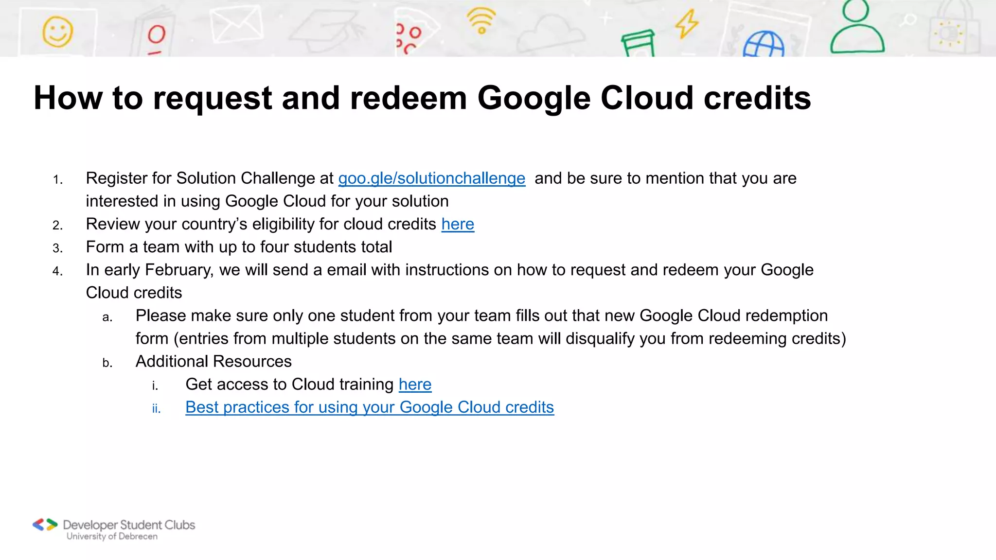 How to request and redeem Google Cloud credits
1. Register for Solution Challenge at goo.gle/solutionchallenge and be sure to mention that you are
interested in using Google Cloud for your solution
2. Review your country’s eligibility for cloud credits here
3. Form a team with up to four students total
4. In early February, we will send a email with instructions on how to request and redeem your Google
Cloud credits
a. Please make sure only one student from your team fills out that new Google Cloud redemption
form (entries from multiple students on the same team will disqualify you from redeeming credits)
b. Additional Resources
i. Get access to Cloud training here
ii. Best practices for using your Google Cloud credits
 