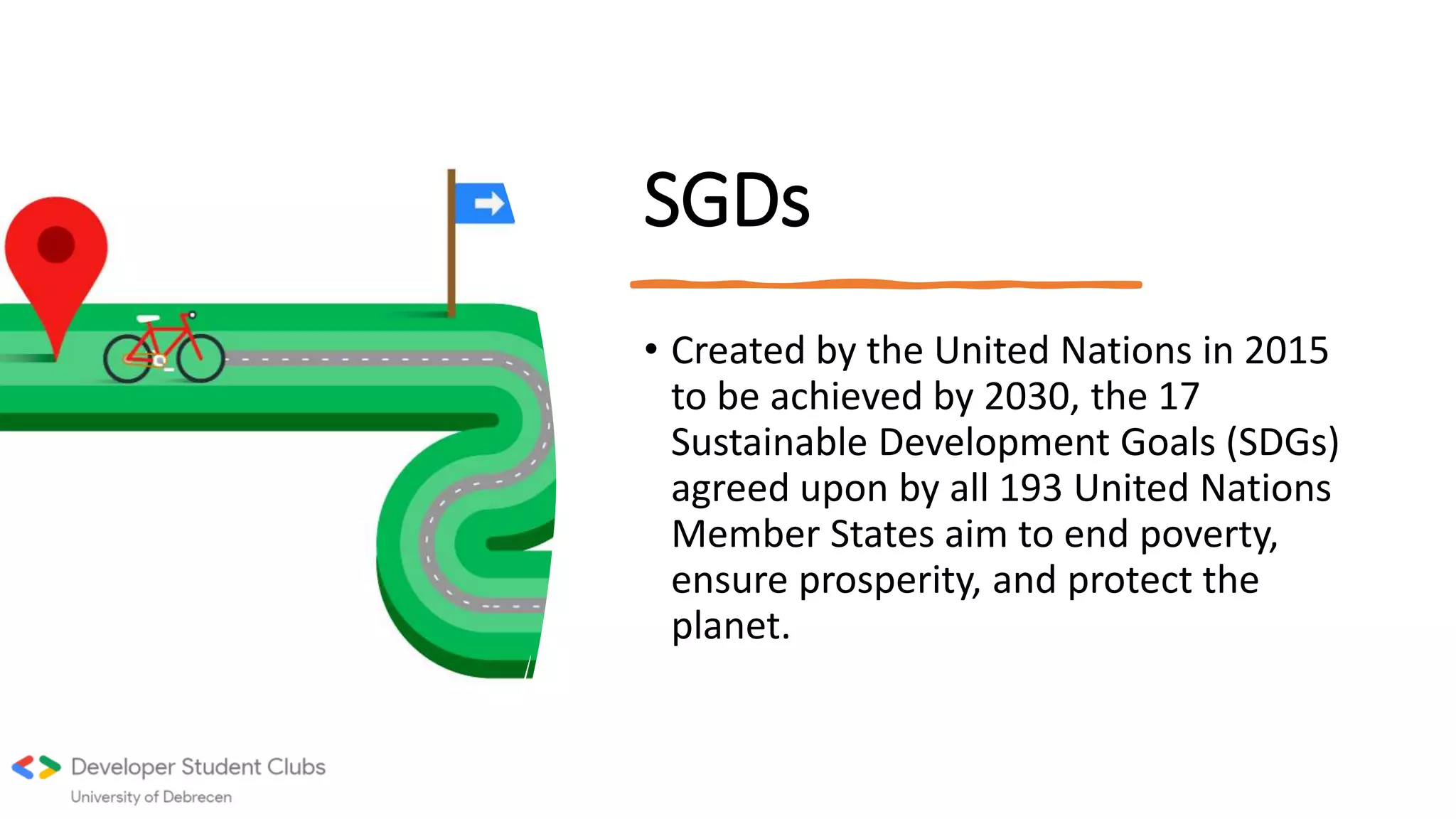 SGDs
• Created by the United Nations in 2015
to be achieved by 2030, the 17
Sustainable Development Goals (SDGs)
agreed upon by all 193 United Nations
Member States aim to end poverty,
ensure prosperity, and protect the
planet.
 