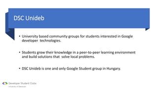 DSC Unideb
• University based community groups for students interested in Google
developer technologies.
• Students grow their knowledge in a peer-to-peer learning environment
and build solutions that solve local problems.
• DSC Unideb is one and only Google Student group in Hungary.
 