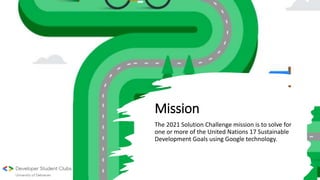 Mission
The 2021 Solution Challenge mission is to solve for
one or more of the United Nations 17 Sustainable
Development Goals using Google technology.
 