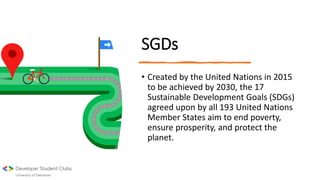 SGDs
• Created by the United Nations in 2015
to be achieved by 2030, the 17
Sustainable Development Goals (SDGs)
agreed upon by all 193 United Nations
Member States aim to end poverty,
ensure prosperity, and protect the
planet.
 