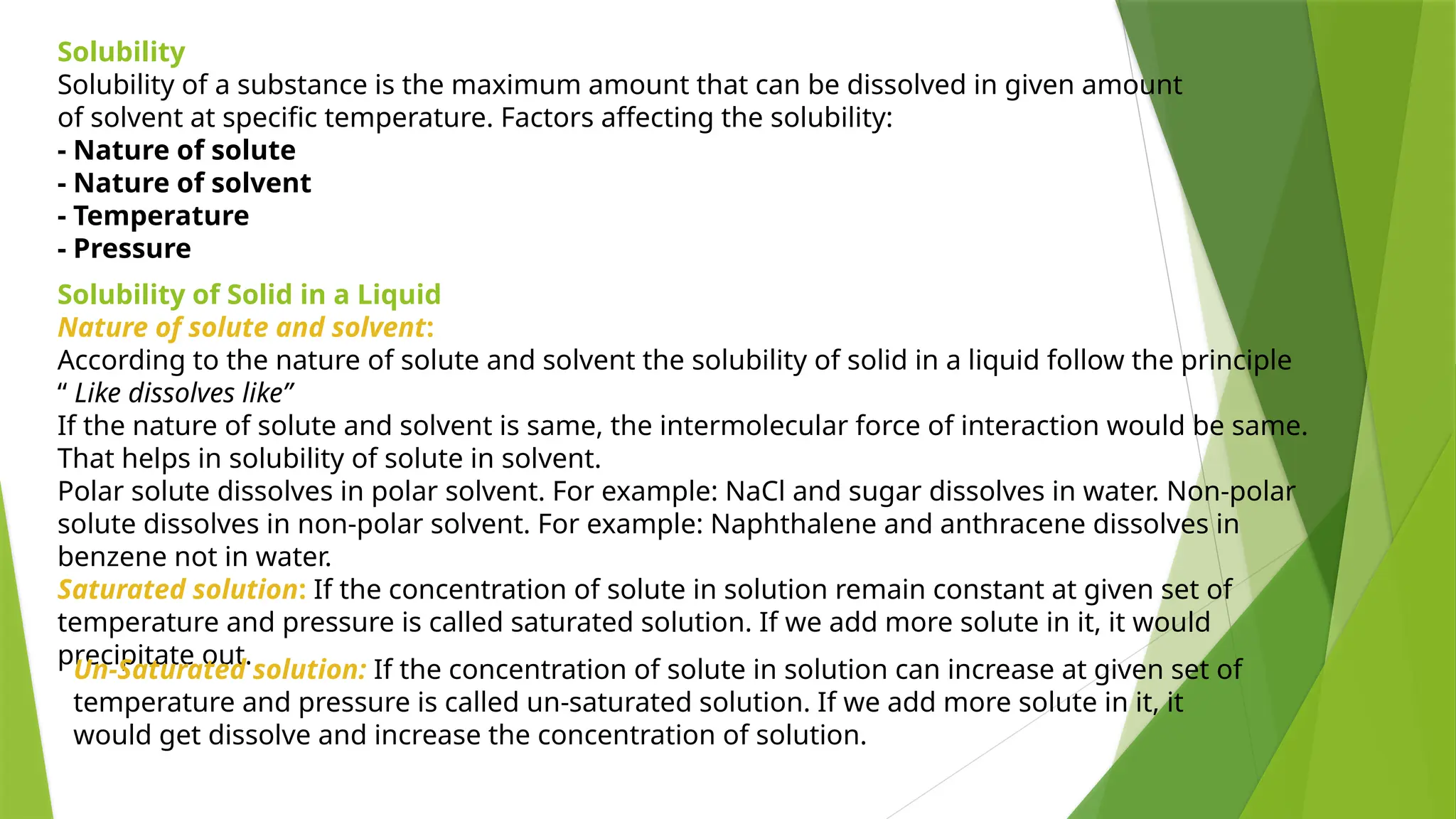 Solubility
Solubility of a substance is the maximum amount that can be dissolved in given amount
of solvent at specific temperature. Factors affecting the solubility:
- Nature of solute
- Nature of solvent
- Temperature
- Pressure
Solubility of Solid in a Liquid
Nature of solute and solvent:
According to the nature of solute and solvent the solubility of solid in a liquid follow the principle
“ Like dissolves like”
If the nature of solute and solvent is same, the intermolecular force of interaction would be same.
That helps in solubility of solute in solvent.
Polar solute dissolves in polar solvent. For example: NaCl and sugar dissolves in water. Non-polar
solute dissolves in non-polar solvent. For example: Naphthalene and anthracene dissolves in
benzene not in water.
Saturated solution: If the concentration of solute in solution remain constant at given set of
temperature and pressure is called saturated solution. If we add more solute in it, it would
precipitate out.
Un-Saturated solution: If the concentration of solute in solution can increase at given set of
temperature and pressure is called un-saturated solution. If we add more solute in it, it
would get dissolve and increase the concentration of solution.
 