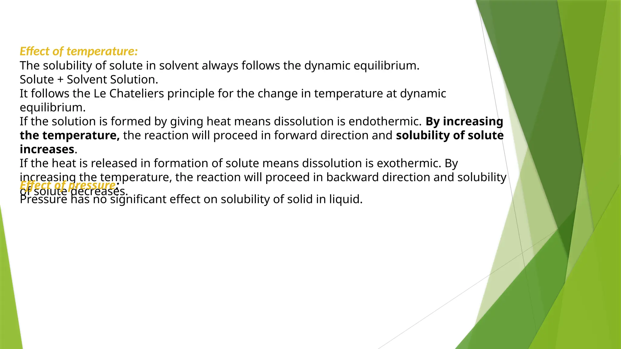 Effect of temperature:
The solubility of solute in solvent always follows the dynamic equilibrium.
Solute + Solvent Solution.
It follows the Le Chateliers principle for the change in temperature at dynamic
equilibrium.
If the solution is formed by giving heat means dissolution is endothermic. By increasing
the temperature, the reaction will proceed in forward direction and solubility of solute
increases.
If the heat is released in formation of solute means dissolution is exothermic. By
increasing the temperature, the reaction will proceed in backward direction and solubility
of solute decreases.
Effect of pressure:
Pressure has no significant effect on solubility of solid in liquid.
 