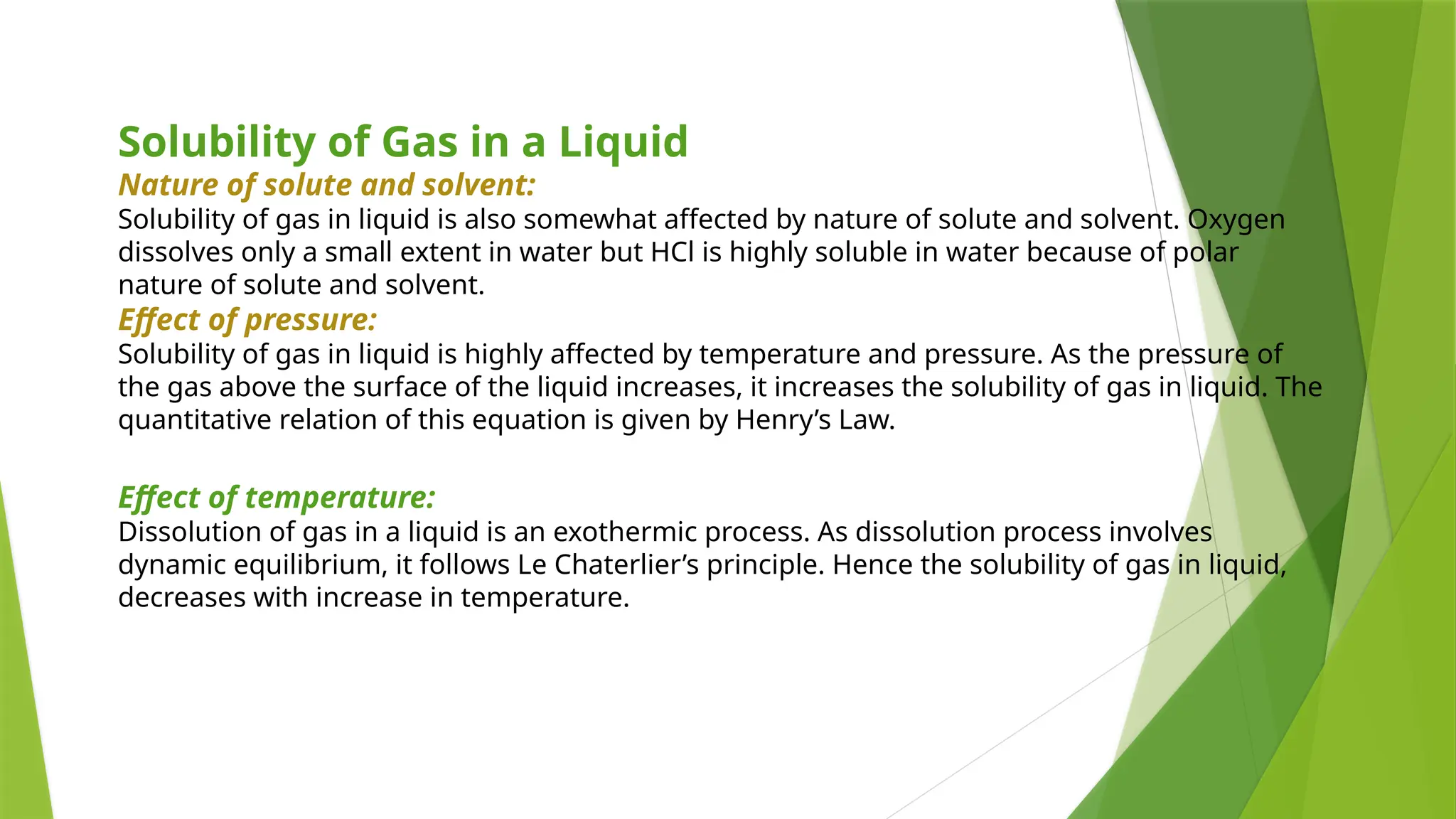Solubility of Gas in a Liquid
Nature of solute and solvent:
Solubility of gas in liquid is also somewhat affected by nature of solute and solvent. Oxygen
dissolves only a small extent in water but HCl is highly soluble in water because of polar
nature of solute and solvent.
Effect of pressure:
Solubility of gas in liquid is highly affected by temperature and pressure. As the pressure of
the gas above the surface of the liquid increases, it increases the solubility of gas in liquid. The
quantitative relation of this equation is given by Henry’s Law.
Effect of temperature:
Dissolution of gas in a liquid is an exothermic process. As dissolution process involves
dynamic equilibrium, it follows Le Chaterlier’s principle. Hence the solubility of gas in liquid,
decreases with increase in temperature.
 