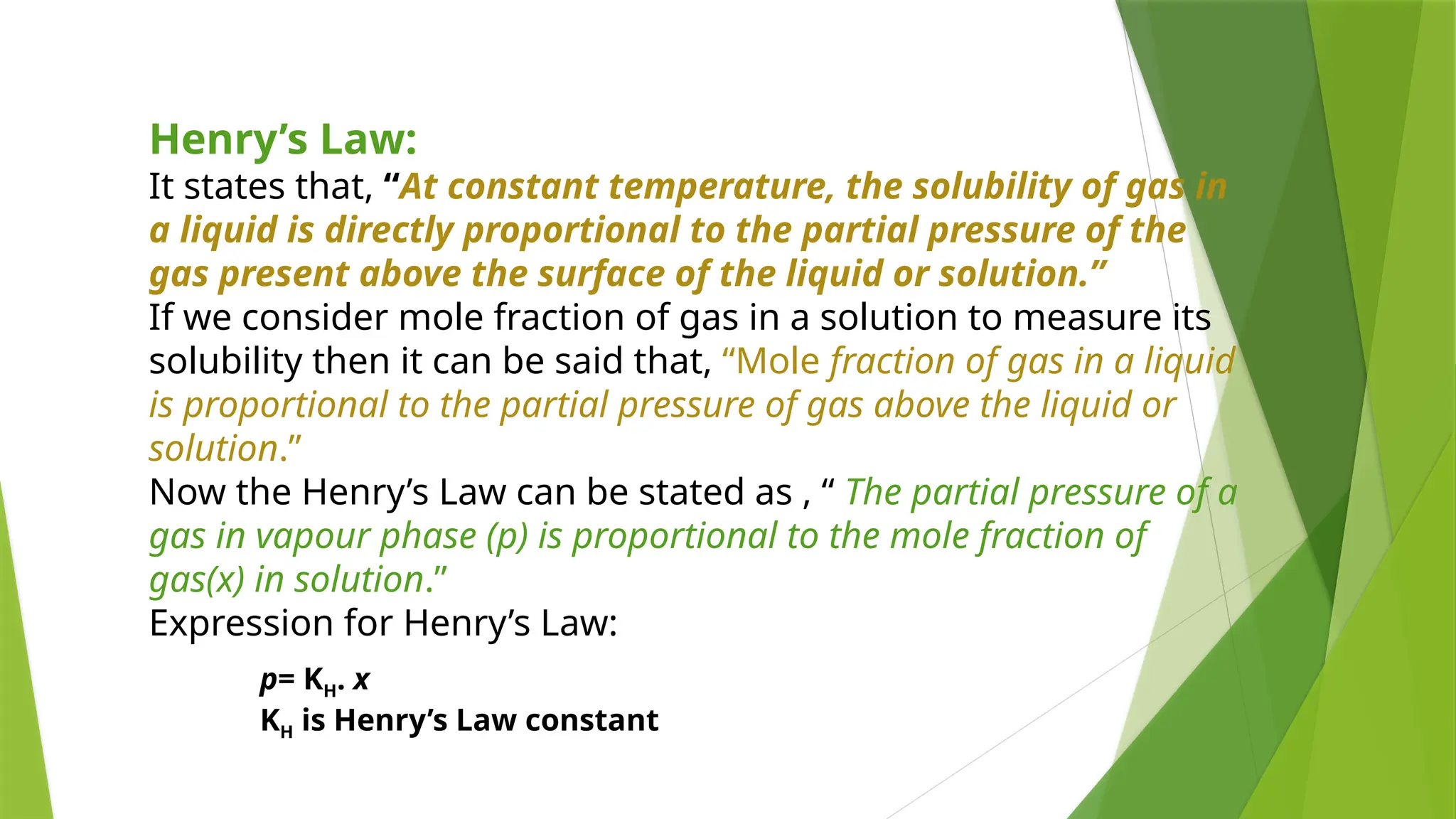 Henry’s Law:
It states that, “At constant temperature, the solubility of gas in
a liquid is directly proportional to the partial pressure of the
gas present above the surface of the liquid or solution.”
If we consider mole fraction of gas in a solution to measure its
solubility then it can be said that, “Mole fraction of gas in a liquid
is proportional to the partial pressure of gas above the liquid or
solution.”
Now the Henry’s Law can be stated as , “ The partial pressure of a
gas in vapour phase (p) is proportional to the mole fraction of
gas(x) in solution.”
Expression for Henry’s Law:
p= KH. x
KH is Henry’s Law constant
 
