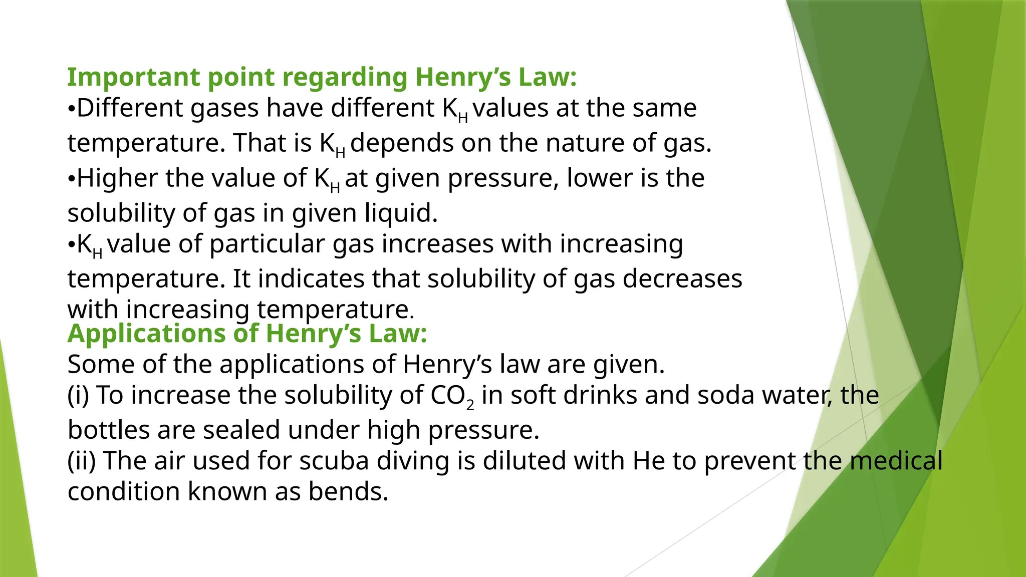 Important point regarding Henry’s Law:
•Different gases have different KH values at the same
temperature. That is KH depends on the nature of gas.
•Higher the value of KH at given pressure, lower is the
solubility of gas in given liquid.
•KH value of particular gas increases with increasing
temperature. It indicates that solubility of gas decreases
with increasing temperature.
Applications of Henry’s Law:
Some of the applications of Henry’s law are given.
(i) To increase the solubility of CO2 in soft drinks and soda water, the
bottles are sealed under high pressure.
(ii) The air used for scuba diving is diluted with He to prevent the medical
condition known as bends.
 
