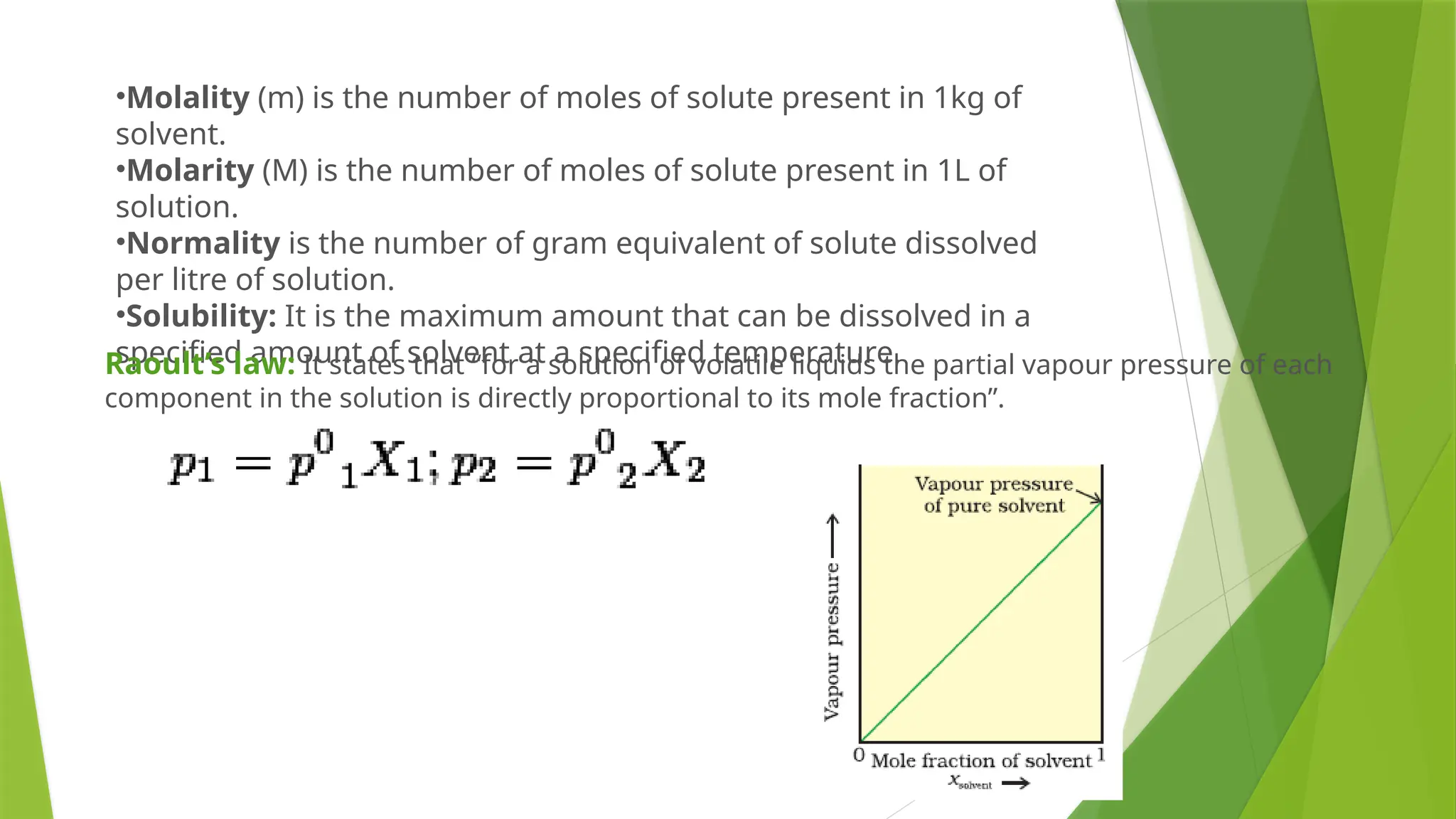 •Molality (m) is the number of moles of solute present in 1kg of
solvent.
•Molarity (M) is the number of moles of solute present in 1L of
solution.
•Normality is the number of gram equivalent of solute dissolved
per litre of solution.
•Solubility: It is the maximum amount that can be dissolved in a
specified amount of solvent at a specified temperature.
Raoult’s law: It states that “for a solution of volatile liquids the partial vapour pressure of each
component in the solution is directly proportional to its mole fraction”.
 