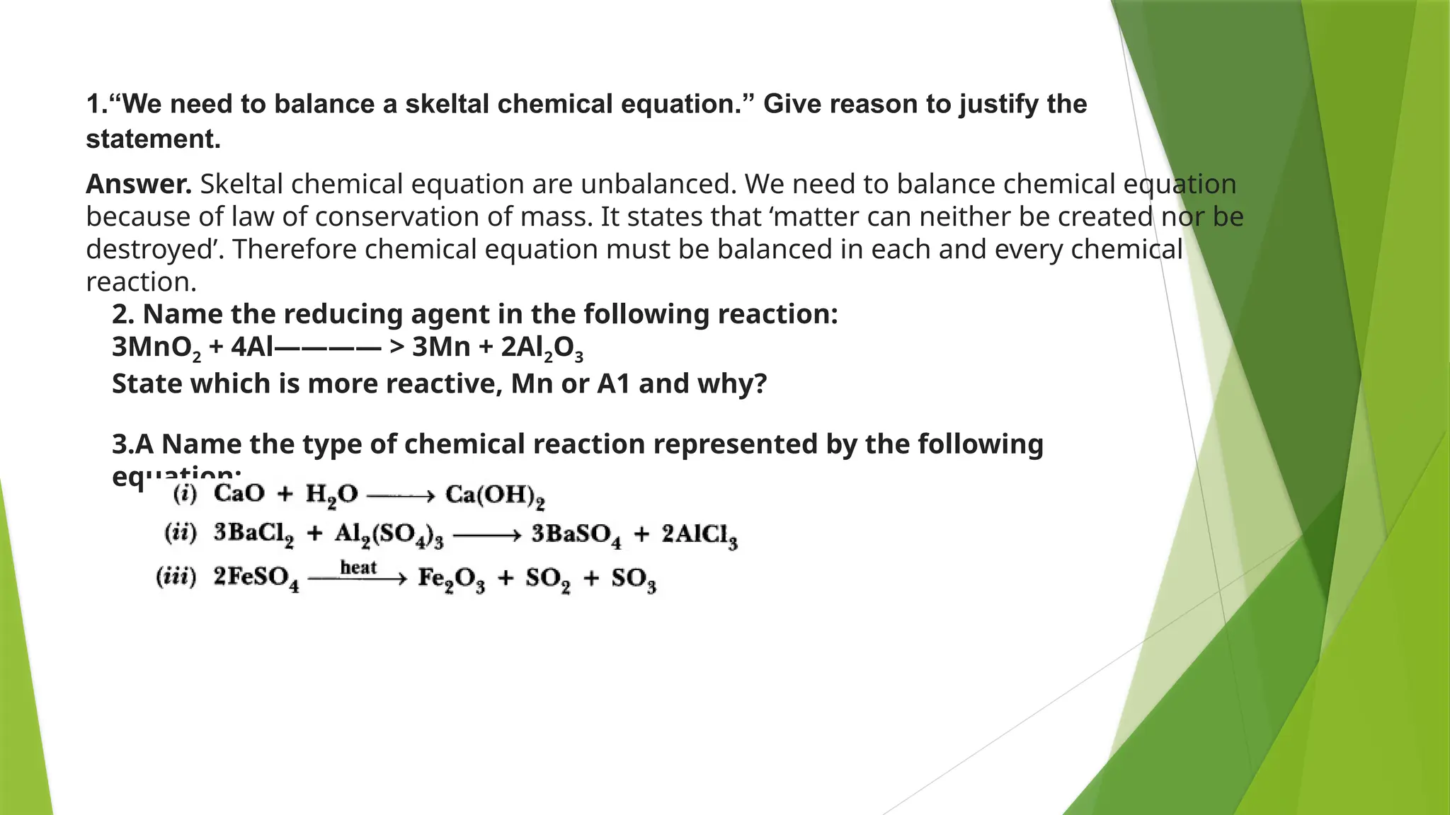 Answer. Skeltal chemical equation are unbalanced. We need to balance chemical equation
because of law of conservation of mass. It states that ‘matter can neither be created nor be
destroyed’. Therefore chemical equation must be balanced in each and every chemical
reaction.
1.“We need to balance a skeltal chemical equation.” Give reason to justify the
statement.
2. Name the reducing agent in the following reaction:
3MnO2 + 4Al———— > 3Mn + 2Al2O3
State which is more reactive, Mn or A1 and why?
3.A Name the type of chemical reaction represented by the following
equation:
 