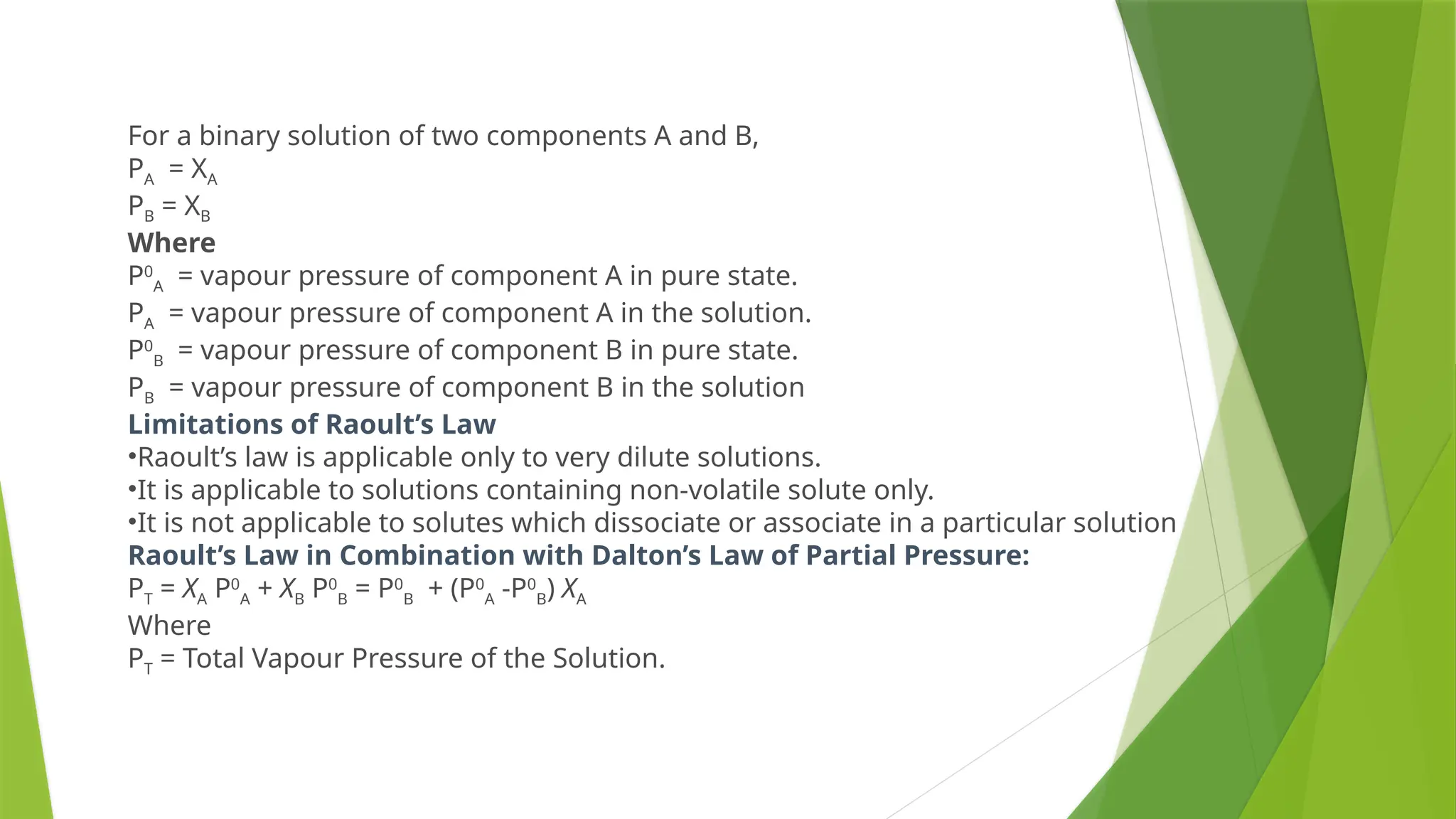 For a binary solution of two components A and B,
PA = XA
PB = XB
Where
P0
A = vapour pressure of component A in pure state.
PA = vapour pressure of component A in the solution.
P0
B = vapour pressure of component B in pure state.
PB = vapour pressure of component B in the solution
Limitations of Raoult’s Law
•Raoult’s law is applicable only to very dilute solutions.
•It is applicable to solutions containing non-volatile solute only.
•It is not applicable to solutes which dissociate or associate in a particular solution
Raoult’s Law in Combination with Dalton’s Law of Partial Pressure:
PT = XA P0
A + XB P0
B = P0
B + (P0
A -P0
B) XA
Where
PT = Total Vapour Pressure of the Solution.
 