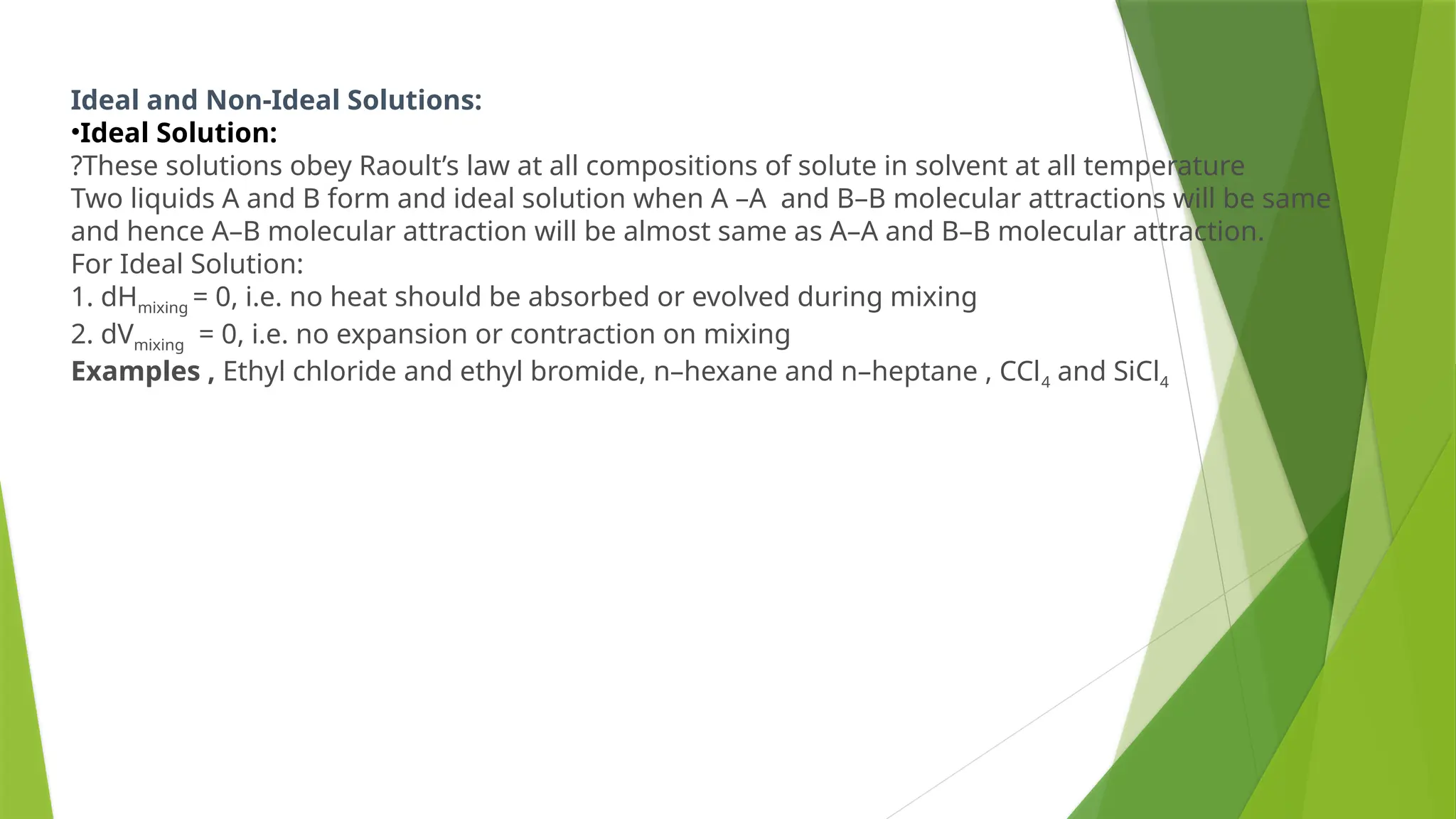 Ideal and Non-Ideal Solutions:
•Ideal Solution:
?These solutions obey Raoult’s law at all compositions of solute in solvent at all temperature
Two liquids A and B form and ideal solution when A –A and B–B molecular attractions will be same
and hence A–B molecular attraction will be almost same as A–A and B–B molecular attraction.
For Ideal Solution:
1. dHmixing = 0, i.e. no heat should be absorbed or evolved during mixing
2. dVmixing = 0, i.e. no expansion or contraction on mixing
Examples , Ethyl chloride and ethyl bromide, n–hexane and n–heptane , CCl4 and SiCl4
 