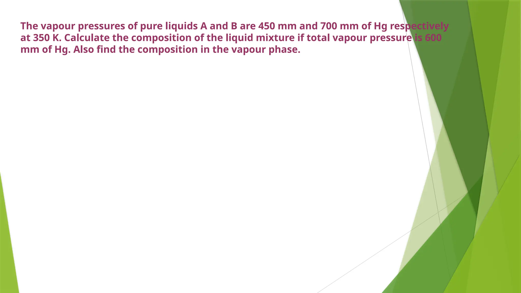 The vapour pressures of pure liquids A and B are 450 mm and 700 mm of Hg respectively
at 350 K. Calculate the composition of the liquid mixture if total vapour pressure is 600
mm of Hg. Also find the composition in the vapour phase.
 
