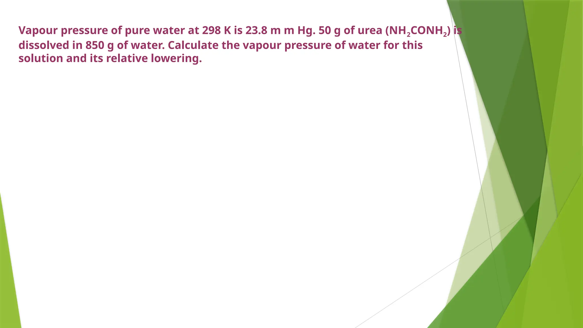 Vapour pressure of pure water at 298 K is 23.8 m m Hg. 50 g of urea (NH2CONH2) is
dissolved in 850 g of water. Calculate the vapour pressure of water for this
solution and its relative lowering.
 