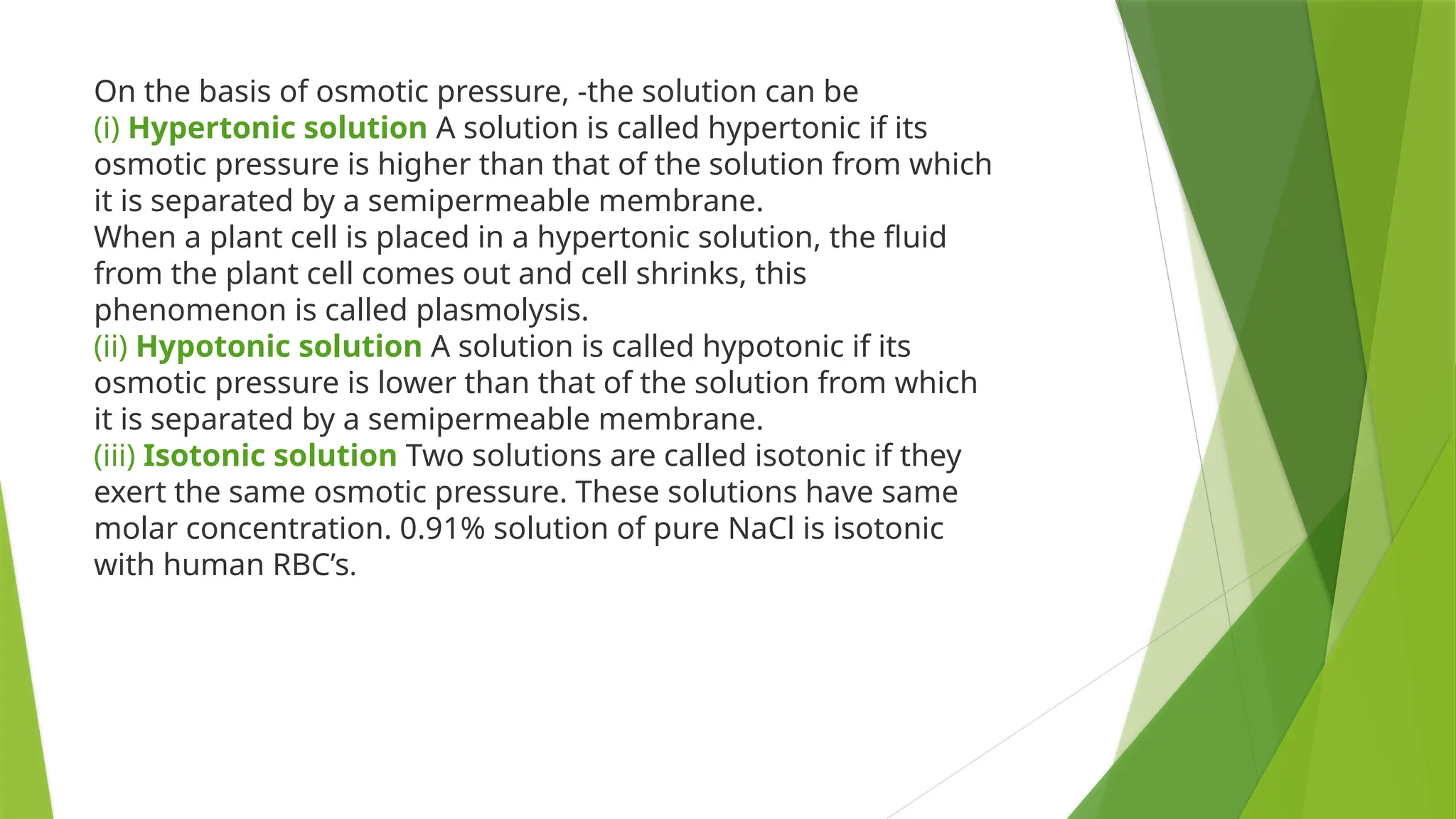 On the basis of osmotic pressure, -the solution can be
(i) Hypertonic solution A solution is called hypertonic if its
osmotic pressure is higher than that of the solution from which
it is separated by a semipermeable membrane.
When a plant cell is placed in a hypertonic solution, the fluid
from the plant cell comes out and cell shrinks, this
phenomenon is called plasmolysis.
(ii) Hypotonic solution A solution is called hypotonic if its
osmotic pressure is lower than that of the solution from which
it is separated by a semipermeable membrane.
(iii) Isotonic solution Two solutions are called isotonic if they
exert the same osmotic pressure. These solutions have same
molar concentration. 0.91% solution of pure NaCl is isotonic
with human RBC’s.
 