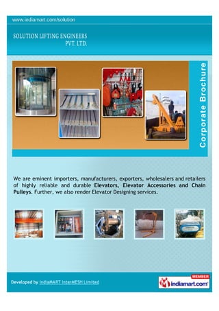 We are eminent importers, manufacturers, exporters, wholesalers and retailers
of highly reliable and durable Elevators, Elevator Accessories and Chain
Pulleys. Further, we also render Elevator Designing services.
 