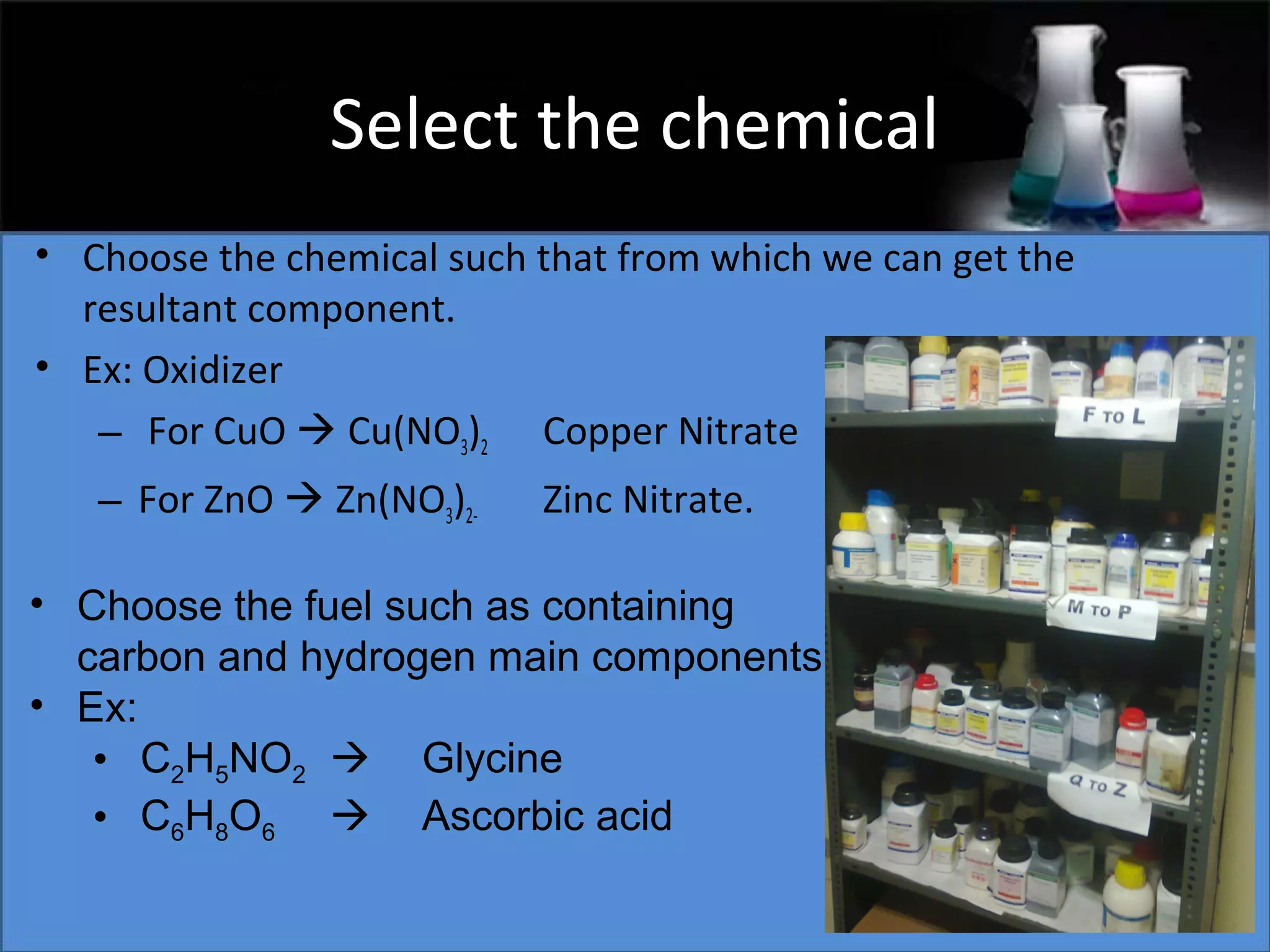 Select the chemical
• Choose the chemical such that from which we can get the
resultant component.
• Ex: Oxidizer
– For CuO  Cu(NO3)2 Copper Nitrate
– For ZnO  Zn(NO3)2-

Zinc Nitrate.

• Choose the fuel such as containing
carbon and hydrogen main components
• Ex:
• C2H5NO2  Glycine
• C6H8O6  Ascorbic acid

 