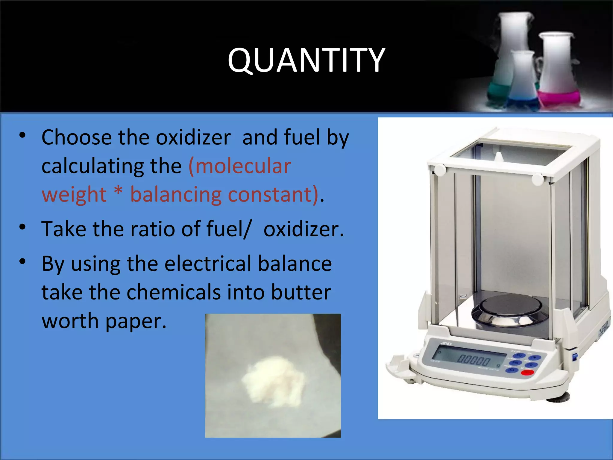 QUANTITY
• Choose the oxidizer and fuel by
calculating the (molecular
weight * balancing constant).
• Take the ratio of fuel/ oxidizer.
• By using the electrical balance
take the chemicals into butter
worth paper.

 