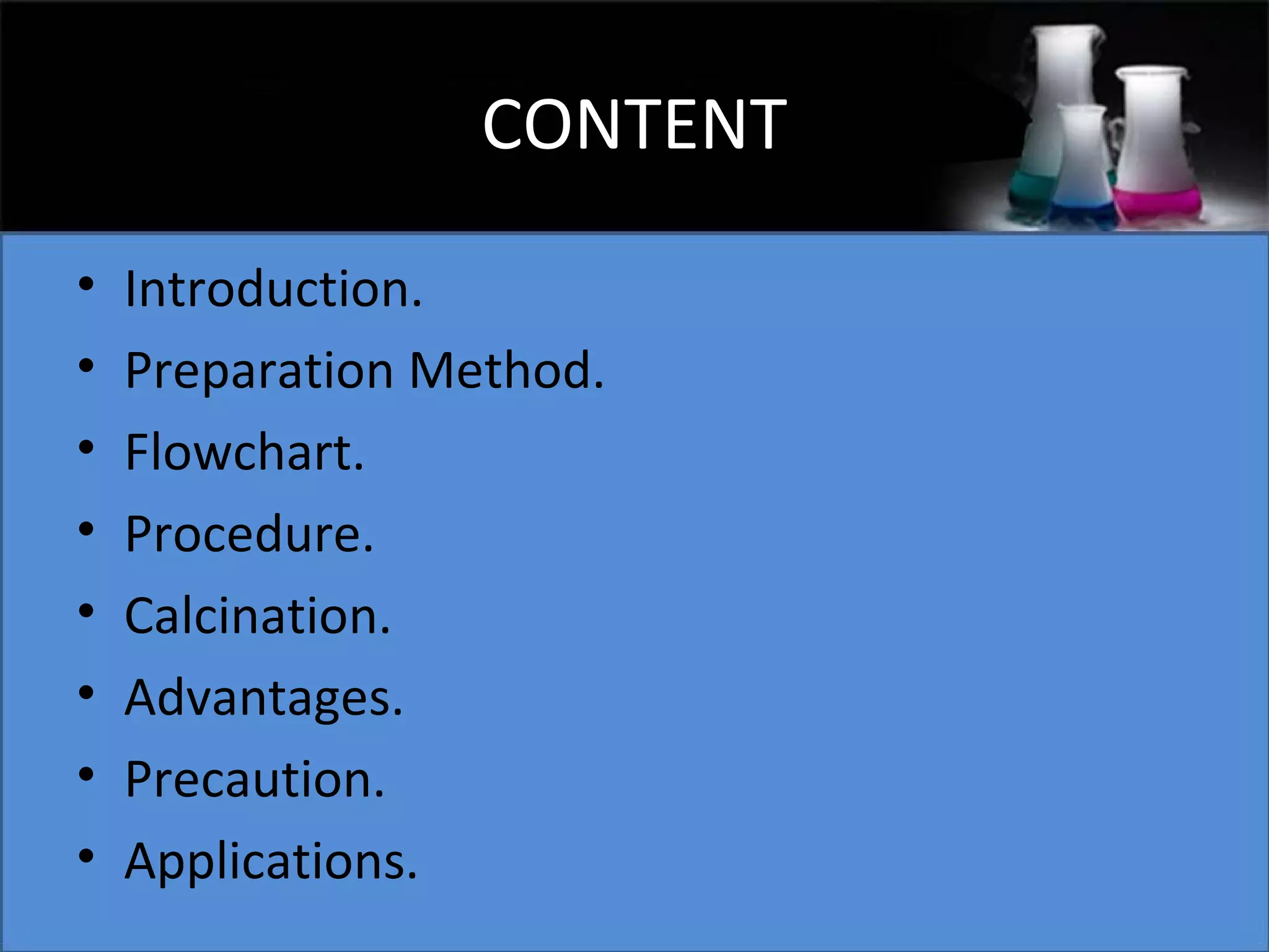 CONTENT
•
•
•
•
•
•
•
•

Introduction.
Preparation Method.
Flowchart.
Procedure.
Calcination.
Advantages.
Precaution.
Applications.

 