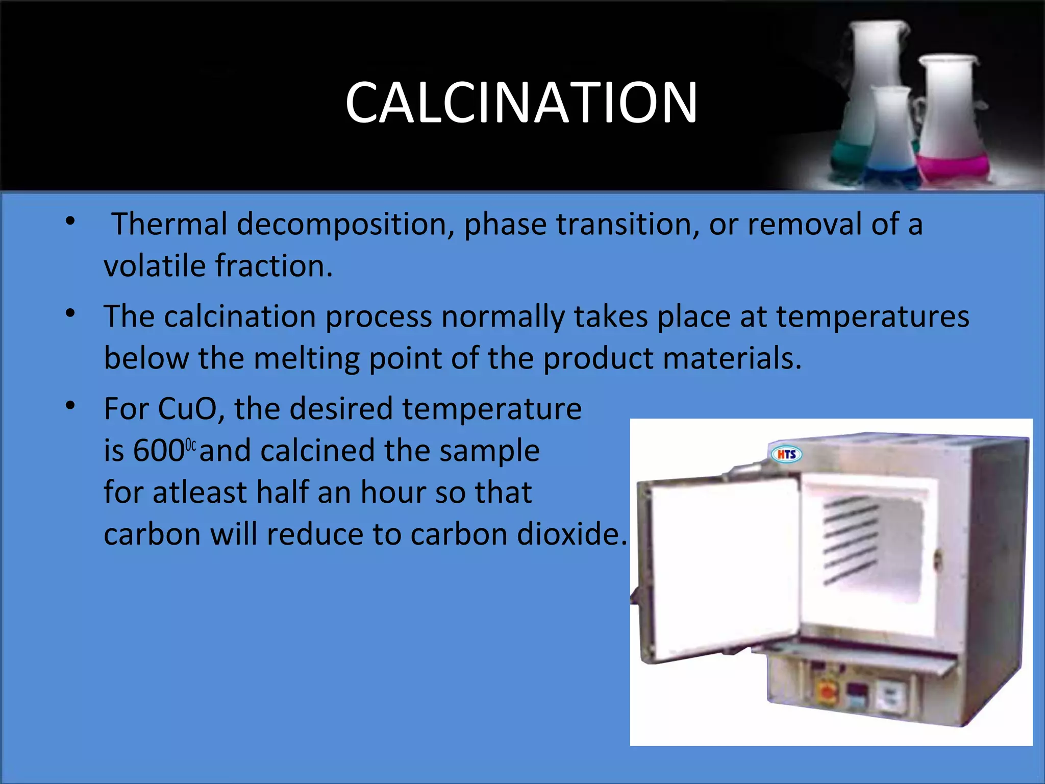 CALCINATION
•

Thermal decomposition, phase transition, or removal of a
volatile fraction.
• The calcination process normally takes place at temperatures
below the melting point of the product materials.
• For CuO, the desired temperature
is 6000c and calcined the sample
for atleast half an hour so that
carbon will reduce to carbon dioxide.

 