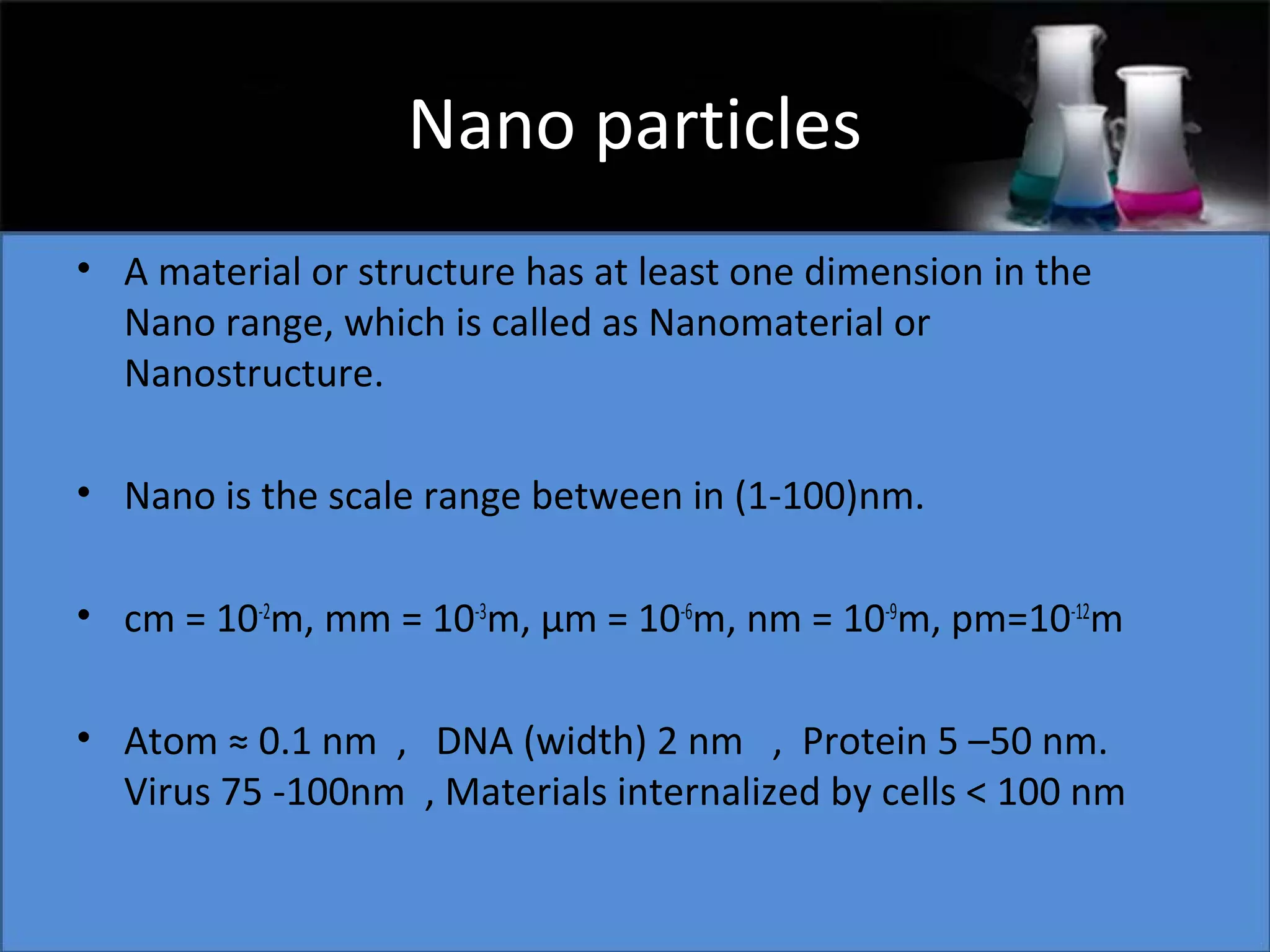 Nano particles
• A material or structure has at least one dimension in the
Nano range, which is called as Nanomaterial or
Nanostructure.
• Nano is the scale range between in (1-100)nm.
• cm = 10-2m, mm = 10-3m, μm = 10-6m, nm = 10-9m, pm=10-12m
• Atom ≈ 0.1 nm , DNA (width) 2 nm , Protein 5 –50 nm.
Virus 75 -100nm , Materials internalized by cells < 100 nm

 
