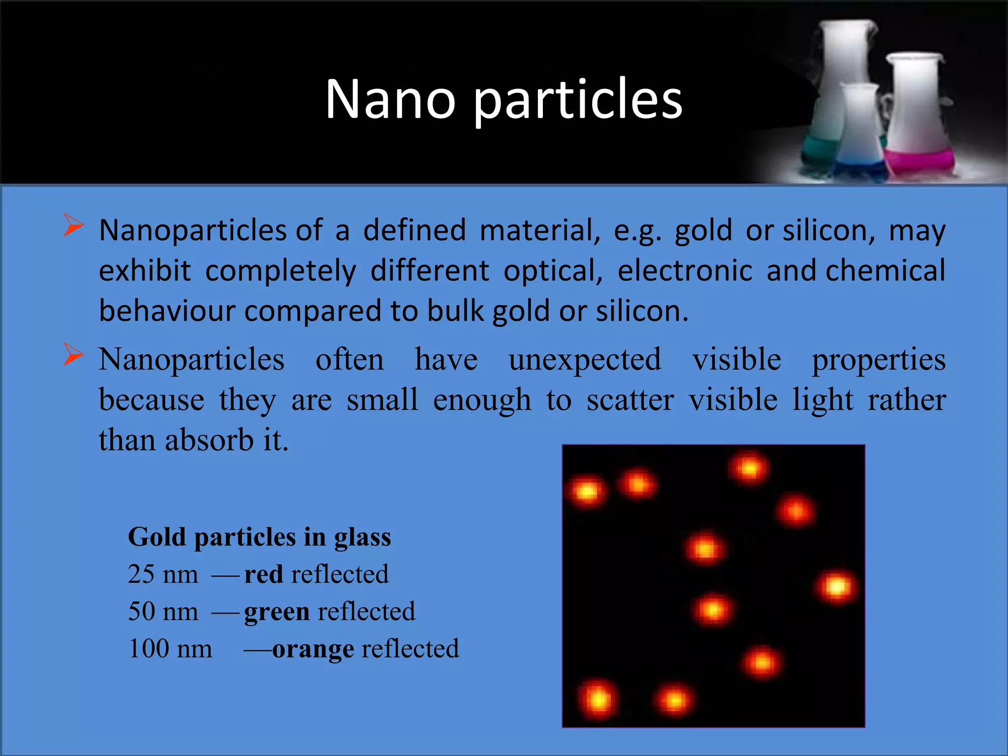 Nano particles
 Nanoparticles of a defined material, e.g. gold or silicon, may
exhibit completely different optical, electronic and chemical
behaviour compared to bulk gold or silicon.
 Nanoparticles often have unexpected visible properties
because they are small enough to scatter visible light rather
than absorb it.
Gold particles in glass
25 nm — red reflected
50 nm — green reflected
100 nm —orange reflected

 