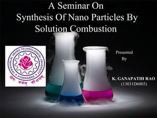 A Seminar On
Synthesis Of Nano Particles By
Solution Combustion
Presented
By

K. GANAPATHI RAO
(13031D6003)

 