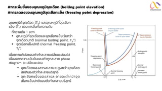 #การเพิ่มขึ้นของอุณหภูมิจุดเดือด (boiling point elevation)
#การลดลงของอุณหภูมิจุดเยือกแข็ง (freezing point depression)
▪ จุดเดือดของสารละลายจะสูงกว่าจุดเดือด
ปกติของตัวทาละลายบริสุทธ์
▪ จุดเยือกแข็งของสารละลายจะต่ากว่าจุด
เยือกแข็งปกติของตัวทาละลายบริสุทธ์
อุณหภูมิที่จุดเดือด (Tb) และอุณหภูมิที่จุดเยือก
แข็ง (Tf) ของสารขึ้นกับความดัน
ที่ความดัน 1 atm
▪ อุณหภูมิที่จุดเดือดและจุดเยือกแข็งเรียกว่า
จุดเดือดปกติ (normal boiling point, Tb)
▪ จุดเยือกแข็งปกติ (normal freezing point,
Tf)
เมื่อความดันไอของตัวทาละลายเปลี่ยนแปลงไป
เนื่องจากความเข้มข้นของตัวถูกละลาย phase
diagram จะเปลี่ยนแปลง
 