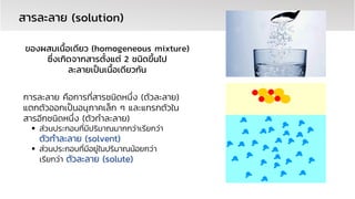 การละลาย คือการที่สารชนิดหนึ่ง (ตัวละลาย)
แตกตัวออกเป็นอนุภาคเล็ก ๆ และแทรกตัวใน
สารอีกชนิดหนึ่ง (ตัวทาละลาย)
▪ ส่วนประกอบที่มีปริมาณมากกว่าเรียกว่า
ตัวทาละลาย (solvent)
▪ ส่วนประกอบที่มีอยู่ในปริมาณน้อยกว่า
เรียกว่า ตัวละลาย (solute)
สำรละลำย (solution)
ของผสมเนื้อเดียว (homogeneous mixture)
ซึ่งเกิดจำกสำรตั้งแต่ 2 ชนิดขึ้นไป
ละลำยเป็นเนื้อเดียวกัน
 
