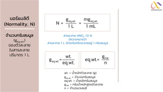 นอร์แมลิตี
(Normality, N)
จานวนกรัมสมมูล
(geq.wt.)
ของตัวละลาย
ในสารละลาย
ปริมาตร 1 L
eq.wt. eq.wt.
g mg
N = =
1 L 1 mL
wt. = น้าหนักตัวละลาย (g)
geq.wt. = จานวนกรัมสมมูล
eq.wt. = น้าหนักกรัมสมมูล
gFW = กรัมน้าหนักสูตรตัวละลาย
n = จานวนเวเลนซี
สารละลาย HNO3 1.0 N
มีความหมายว่า
สารละลาย 1 L มีกรดไนทริกละลายอยู่ 1 กรัมสมมูล
eq.wt.
wt.
g =
eq.wt.
FW
g
eq.wt.=
n
 