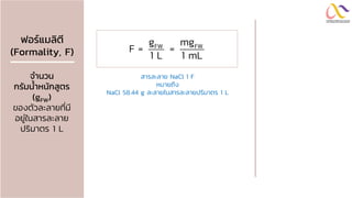 ฟอร์แมลิตี
(Formality, F)
จำนวน
กรัมน้ำหนักสูตร
(gFW)
ของตัวละลายที่มี
อยู่ในสารละลาย
ปริมาตร 1 L
FW FW
g mg
F = =
1 L 1 mL
สารละลาย NaCl 1 F
หมายถึง
NaCl 58.44 g ละลายในสารละลายปริมาตร 1 L
 