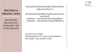 อัตรำเจือจำง
(dilution ratio)
อัตราส่วนโดย
ปริมาตรระหว่าง
สารสองชนิด หรือ
มากกว่าสองชนิด
โดยระบุอัตราส่วนเป็นตัวเลขอยู่ในวงเล็บและคั่นด้วย
เครื่องหมายทวิภาค (:)
อัตราส่วนเจือจางนิยมใช้ในการเตรียมสารละลายกรด
และเบสในน้า
เลขตัวแรก - แสดงถึงปริมาตรของกรดหรือเบส
เลขตัวหลัง - แสดงถึงปริมาตรของน้าที่ใช้เจือจาง
เช่น HCl (1:2) หมายถึง
ในสารละลายกรด HCl 3 ส่วน ประกอบด้วยกรด
HCl เข้มข้น 1 ส่วน และมีน้า 2 ส่วน
 
