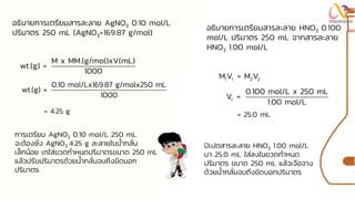 อธิบายการเตรียมสารละลาย AgNO3 0.10 mol/L
ปริมาตร 250 mL (AgNO3=169.87 g/mol)
M x MM.(g/mol)xV(mL)
wt.(g) =
1000
0.10 mol/Lx169.87 g/molx250 mL
wt.(g) =
1000
การเตรียม AgNO3 0.10 mol/L 250 mL
จะต้องชั่ง AgNO3 4.25 g ละลายในน้ากลั่น
เล็กน้อย เทใส่ขวดกาหนดปริมาตรขนาด 250 mL
แล้วปรับปริมาตรด้วยน้ากลั่นจนถึงขีดบอก
ปริมาตร
= 4.25 g
อธิบายการเตรียมสารละลาย HNO3 0.100
mol/L ปริมาตร 250 mL จากสารละลาย
HNO3 1.00 mol/L
1 1 2 2
M V = M V
1
0.100 mol/L x 250 mL
V =
1.00 mol/L
= 25.0 mL
ปิเปตสารละลาย HNO3 1.00 mol/L
มา 25.0 mL ใส่ลงในขวดกาหนด
ปริมาตร ขนาด 250 mL แล้วเจือจาง
ด้วยน้ากลั่นจนถึงขีดบอกปริมาตร
 