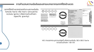 ฉลากที่ปิดข้างขวดสารเคมีจะระบุความเข้มข้น
ในหน่วย %w/w หรือ %w/v และระบุความ
หนาแน่น (g/mL) หรือความถ่วงจาเพาะ
(specific gravity)
HCl ตามฉลากระบุความบริสุทธิ์ หรือความเข้มข้น 36.5-38.0 %w/w
ความถ่วงจาเพาะ 1.18-1.19
กำรคำนวณควำมเข้มข้นของสำรละลำยจำกฉลำกที่ปิดข้ำงขวด
 